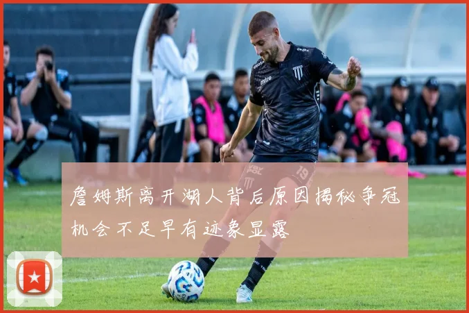 詹姆斯离开湖人背后原因揭秘争冠机会不足早有迹象显露