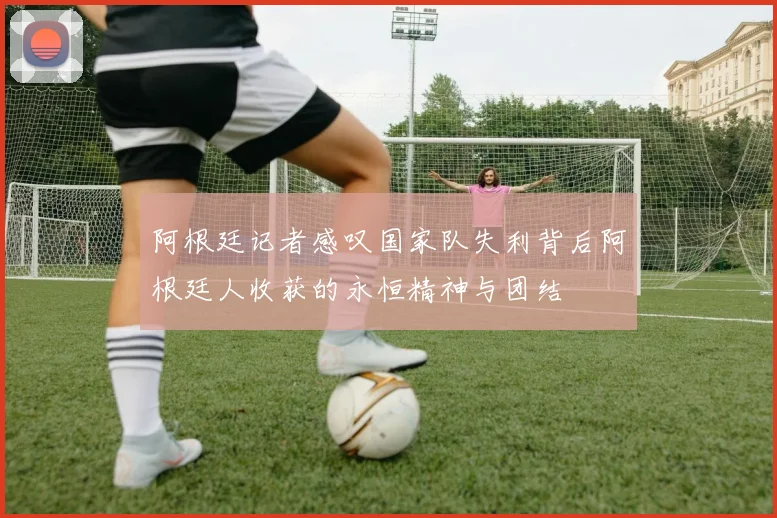阿根廷记者感叹国家队失利背后阿根廷人收获的永恒精神与团结